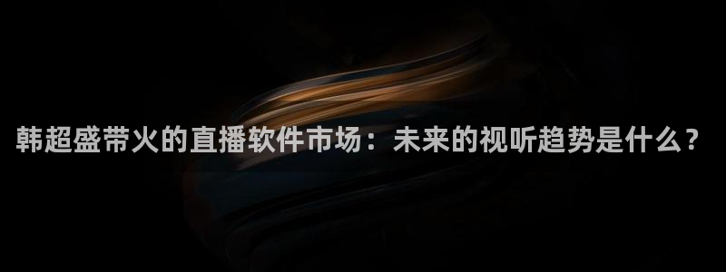 蜘蛛直播球地带：韩超盛带火的直播软件市场：未来的视听趋势是什么？